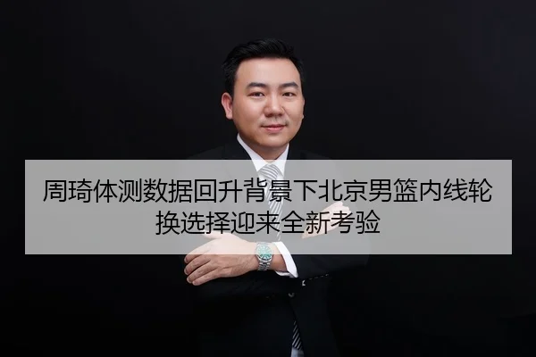 周琦体测数据回升背景下北京男篮内线轮换选择迎来全新考验